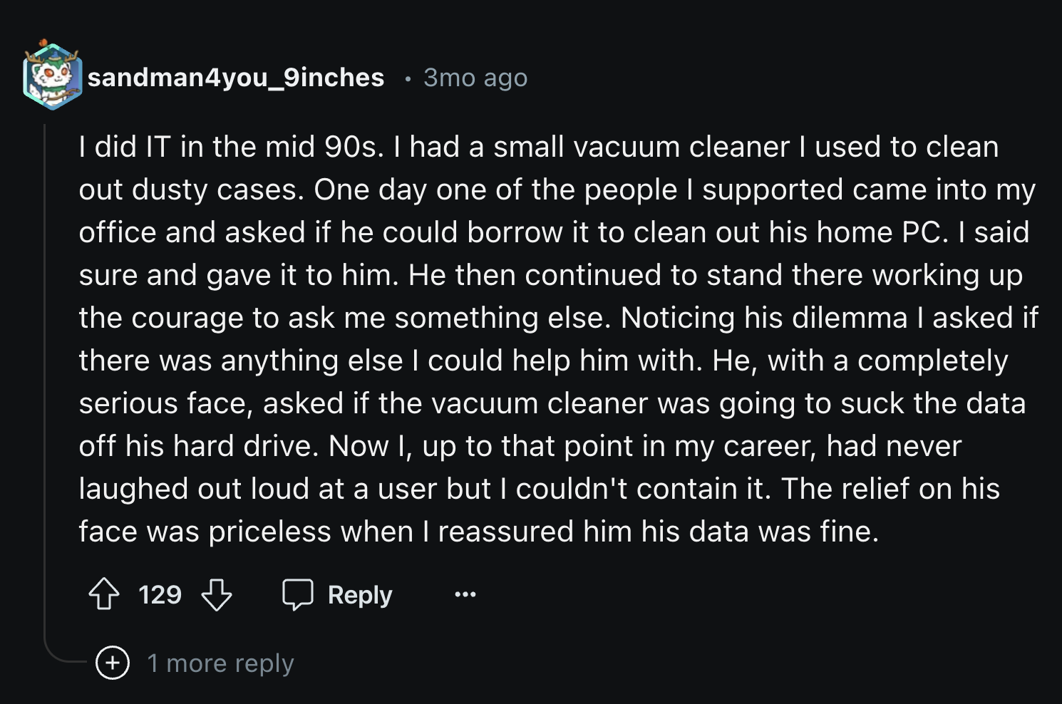 sandman4you_9inches 3mo ago I did It in the mid 90s. I had a small vacuum cleaner I used to clean out dusty cases. One day one of the people I supported came into my office and asked if he could borrow it to clean out his home Pc. I said sure and gave it…